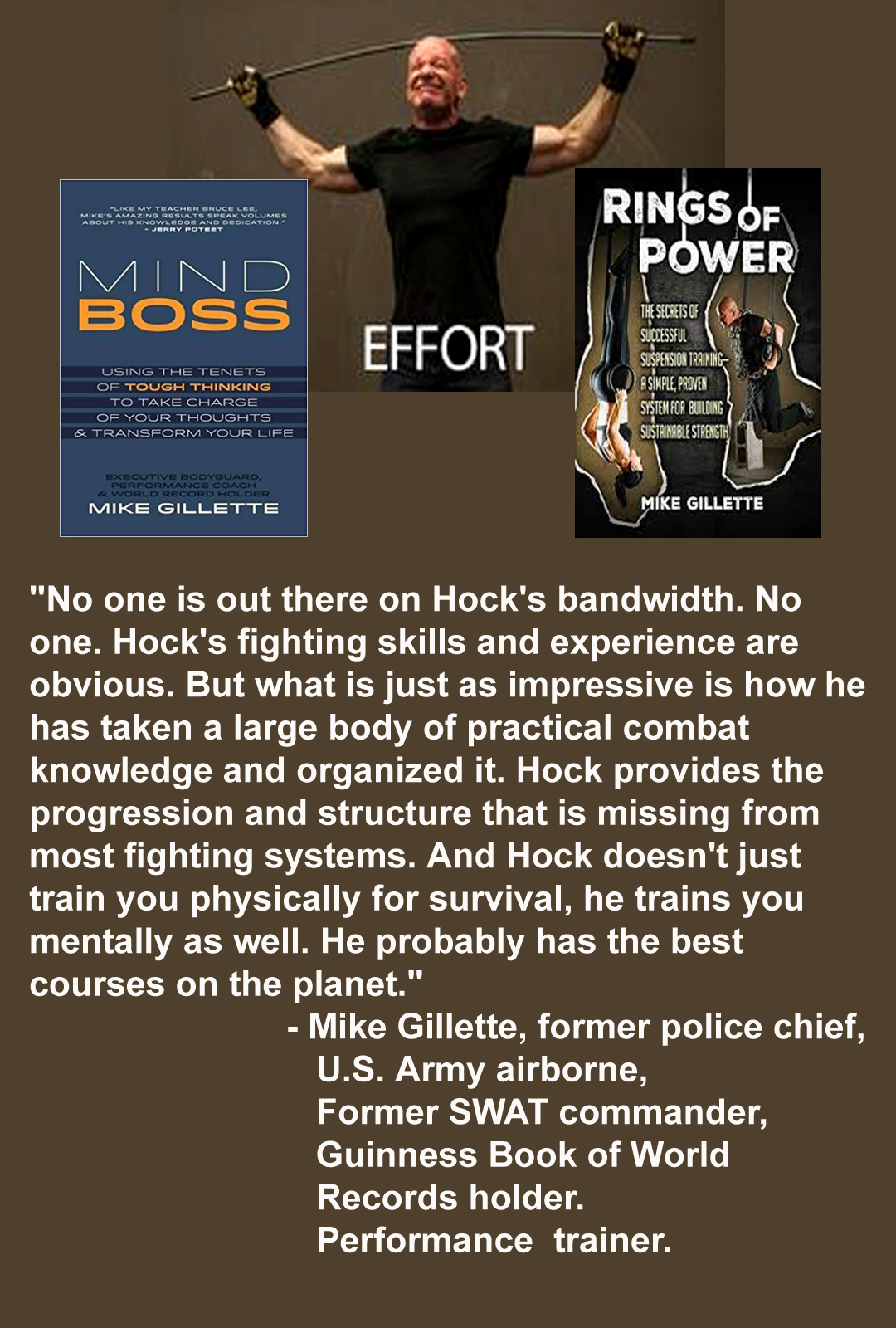 Strong man bends a bar over his head. "No one is out there on Hock's bandwidth. No one. Hock's fighting skills and experience are obvious. But what is just as impressive is how he has taken a large body of practical combat knowledge and organized it. Hock provides the progression and structure that is missing from most fighting systems. And Hock doesn't just train you physically for survival, he trains you mentally as well. He probably has the best courses on the planet."
- Mike Gillette, former police chief, U.S. Army airborne, Former SWAT commander, Guinness Book of World Records holder. Performance trainer.