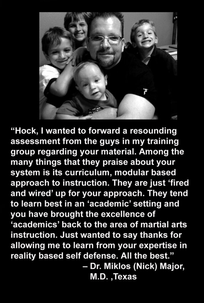 “Hock, I wanted to forward a resounding assessment from the guys in my training group regarding your material. Among the many things that they praise about your system is its curriculum, modular based approach to instruction. They are just ‘fired and wired’ up for your approach. They tend to learn best in an ‘academic’ setting and you have brought the excellence of
‘academics’ back to the area of martial arts instruction. Just wanted to say thanks for allowing me to learn from your expertise in reality based self defense. All the best.”
– Dr. Miklos (Nick) Major, M.D. ,Texas