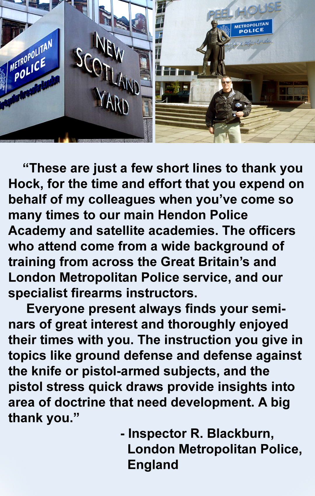 Man stands before the scotland yard sign. “These are just a few short lines to thank you Hock, for the time and effort that you expend on behalf of my colleagues when you’ve come so many times to our main Hendon Police Academy and satellite academies. The officers who attend come from a wide background of training from across the Great Britain’s and London Metropolitan Police service, and our specialist firearms instructors.
Everyone present always finds your seminars of great interest and thoroughly enjoyed their times with you. The instruction you give in topics like ground defense and defense against the knife or pistol-armed subjects, and the pistol stress quick draws provide insights into area of doctrine that need development. A big thank you.” - Inspector R. Blackburn, London Metropolitan Police, England