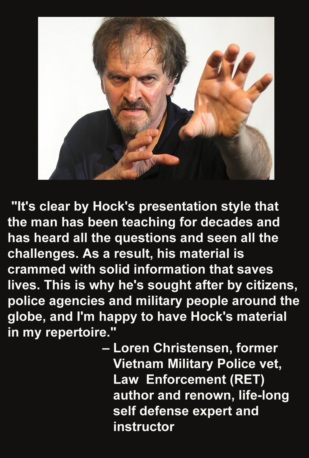 Loren Christensen endorses hock hochheim. "It is clear by Hock's presentation that the man has been tecahing for decades and has heard all the questions and seen all the challenges. As a result his material is crammed with solid information that saves lives.